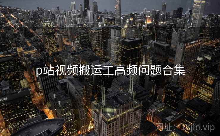 p站视频搬运工高频问题合集
