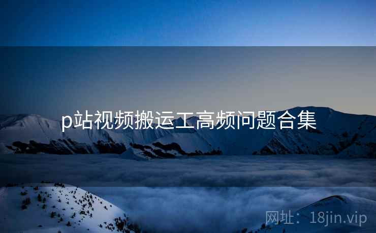 p站视频搬运工高频问题合集